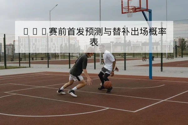 NBA赛前首发预测与替补出场概率表